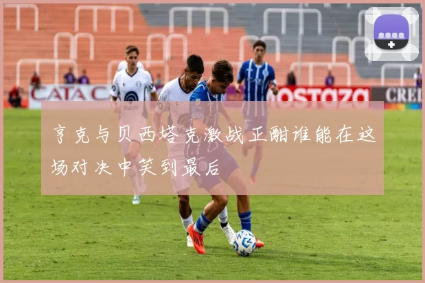 亨克与贝西塔克激战正酣谁能在这场对决中笑到最后