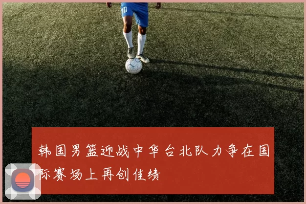 韩国男篮迎战中华台北队力争在国际赛场上再创佳绩