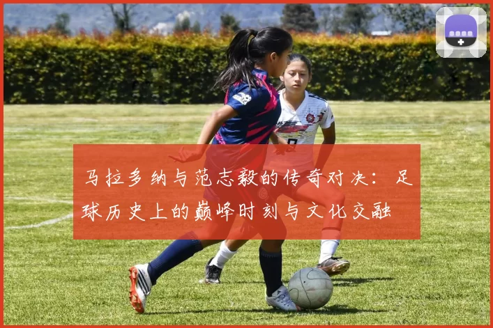 马拉多纳与范志毅的传奇对决：足球历史上的巅峰时刻与文化交融