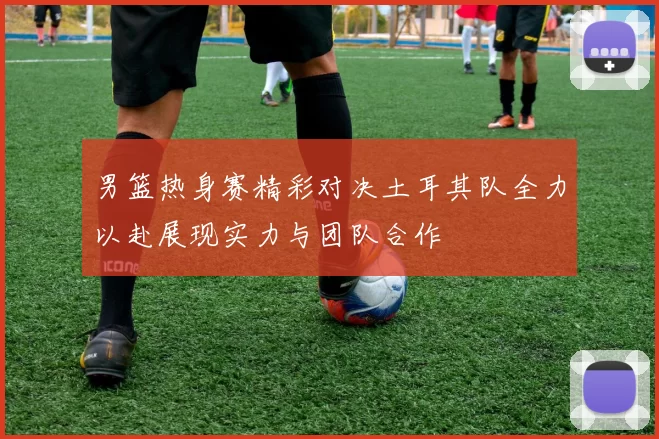 男篮热身赛精彩对决土耳其队全力以赴展现实力与团队合作