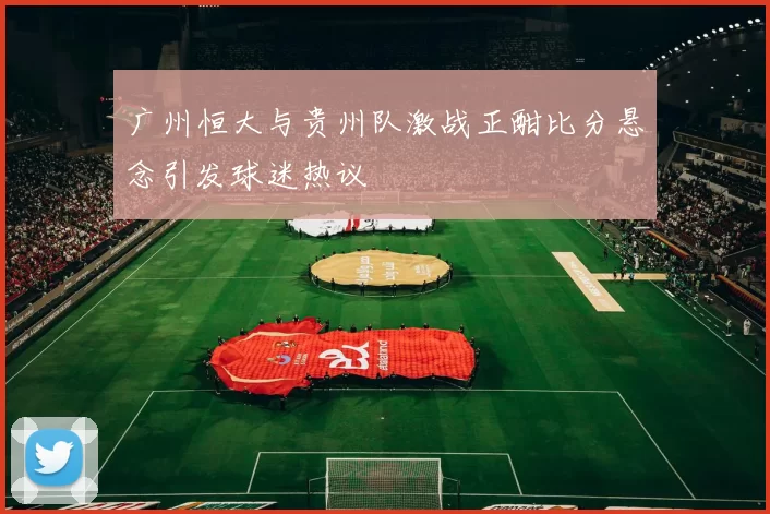 广州恒大与贵州队激战正酣比分悬念引发球迷热议