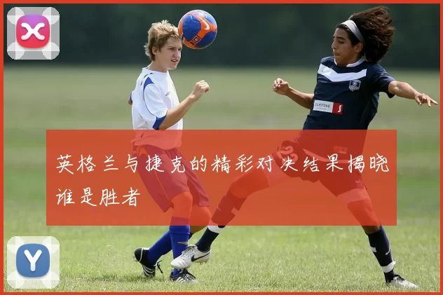 英格兰与捷克的精彩对决结果揭晓谁是胜者