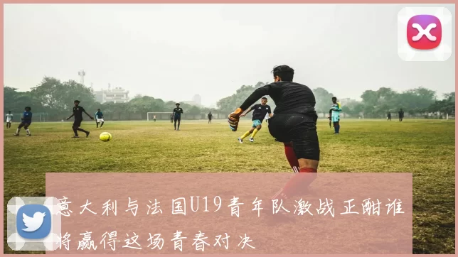 意大利与法国U19青年队激战正酣谁将赢得这场青春对决