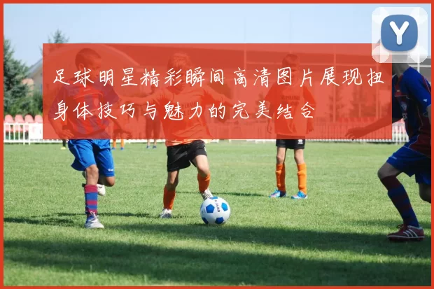 足球明星精彩瞬间高清图片展现扭身体技巧与魅力的完美结合