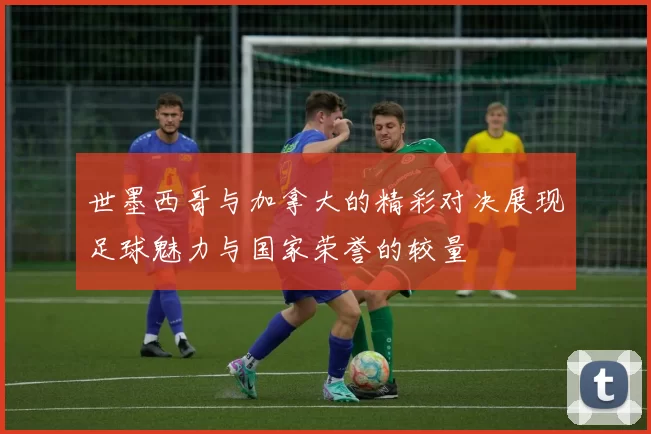 世墨西哥与加拿大的精彩对决展现足球魅力与国家荣誉的较量