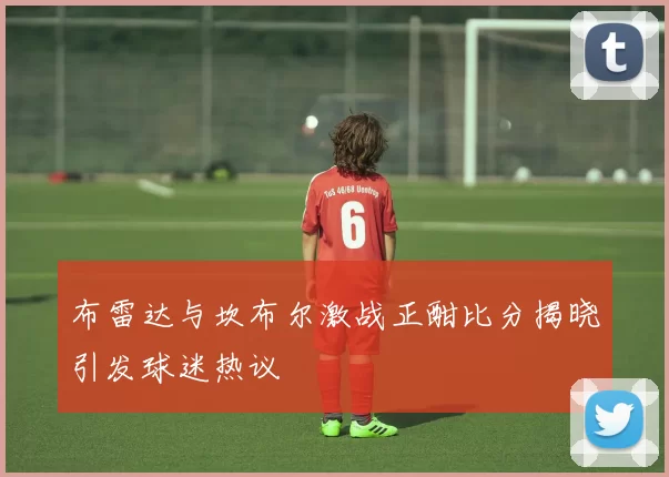 布雷达与坎布尔激战正酣比分揭晓引发球迷热议